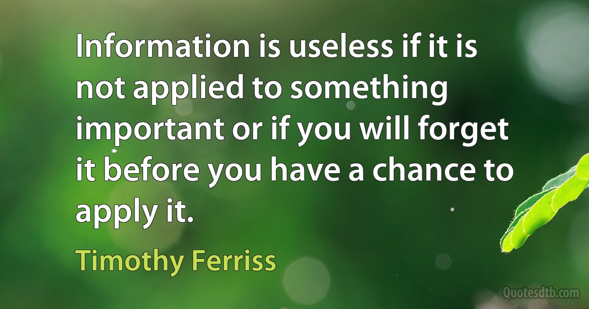 Information is useless if it is not applied to something important or if you will forget it before you have a chance to apply it. (Timothy Ferriss)