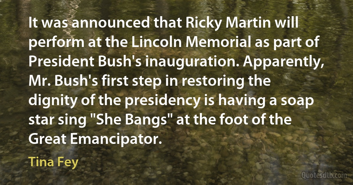 It was announced that Ricky Martin will perform at the Lincoln Memorial as part of President Bush's inauguration. Apparently, Mr. Bush's first step in restoring the dignity of the presidency is having a soap star sing "She Bangs" at the foot of the Great Emancipator. (Tina Fey)