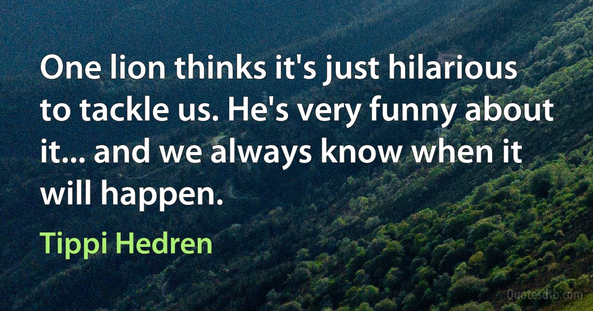 One lion thinks it's just hilarious to tackle us. He's very funny about it... and we always know when it will happen. (Tippi Hedren)