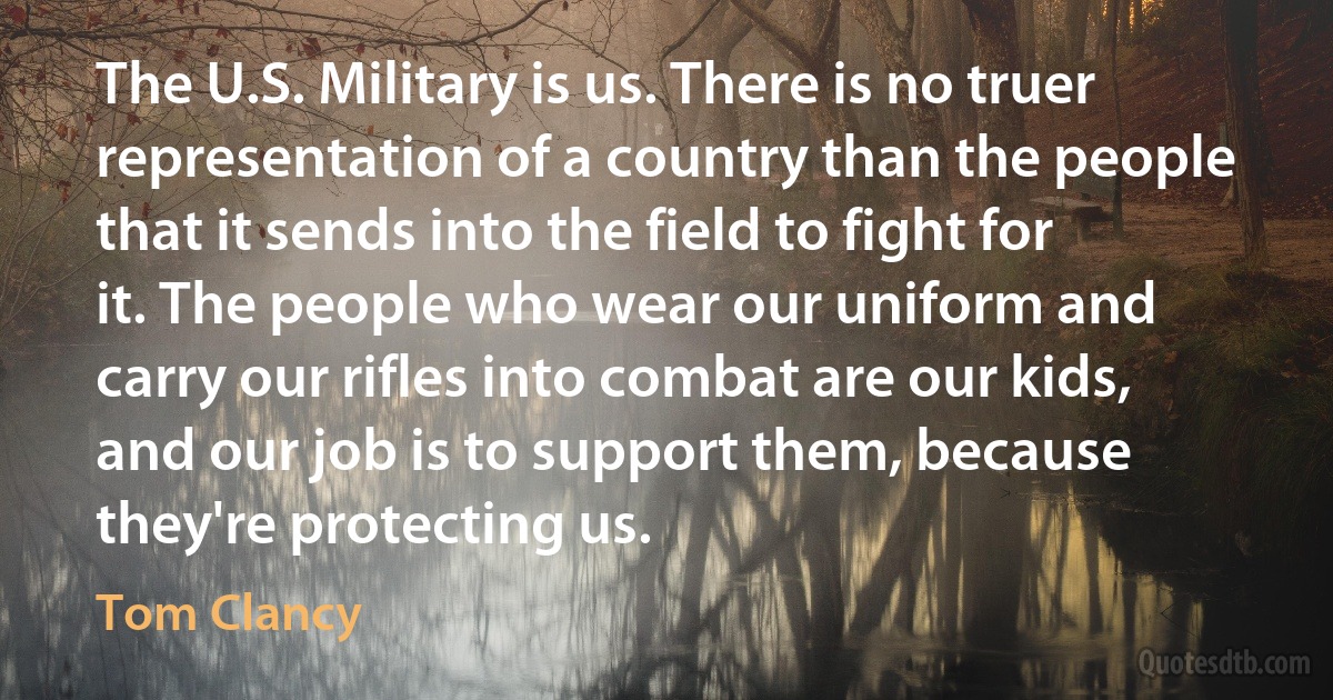 The U.S. Military is us. There is no truer representation of a country than the people that it sends into the field to fight for it. The people who wear our uniform and carry our rifles into combat are our kids, and our job is to support them, because they're protecting us. (Tom Clancy)