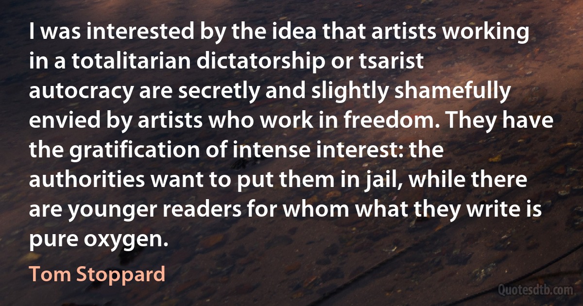 I was interested by the idea that artists working in a totalitarian dictatorship or tsarist autocracy are secretly and slightly shamefully envied by artists who work in freedom. They have the gratification of intense interest: the authorities want to put them in jail, while there are younger readers for whom what they write is pure oxygen. (Tom Stoppard)