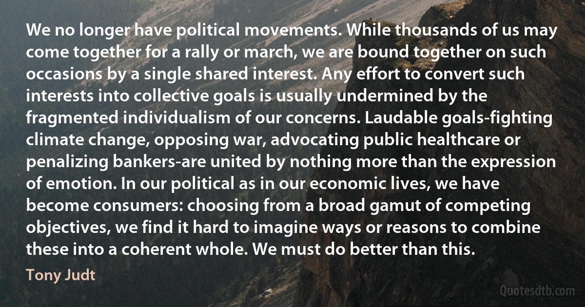 We no longer have political movements. While thousands of us may come together for a rally or march, we are bound together on such occasions by a single shared interest. Any effort to convert such interests into collective goals is usually undermined by the fragmented individualism of our concerns. Laudable goals-fighting climate change, opposing war, advocating public healthcare or penalizing bankers-are united by nothing more than the expression of emotion. In our political as in our economic lives, we have become consumers: choosing from a broad gamut of competing objectives, we find it hard to imagine ways or reasons to combine these into a coherent whole. We must do better than this. (Tony Judt)