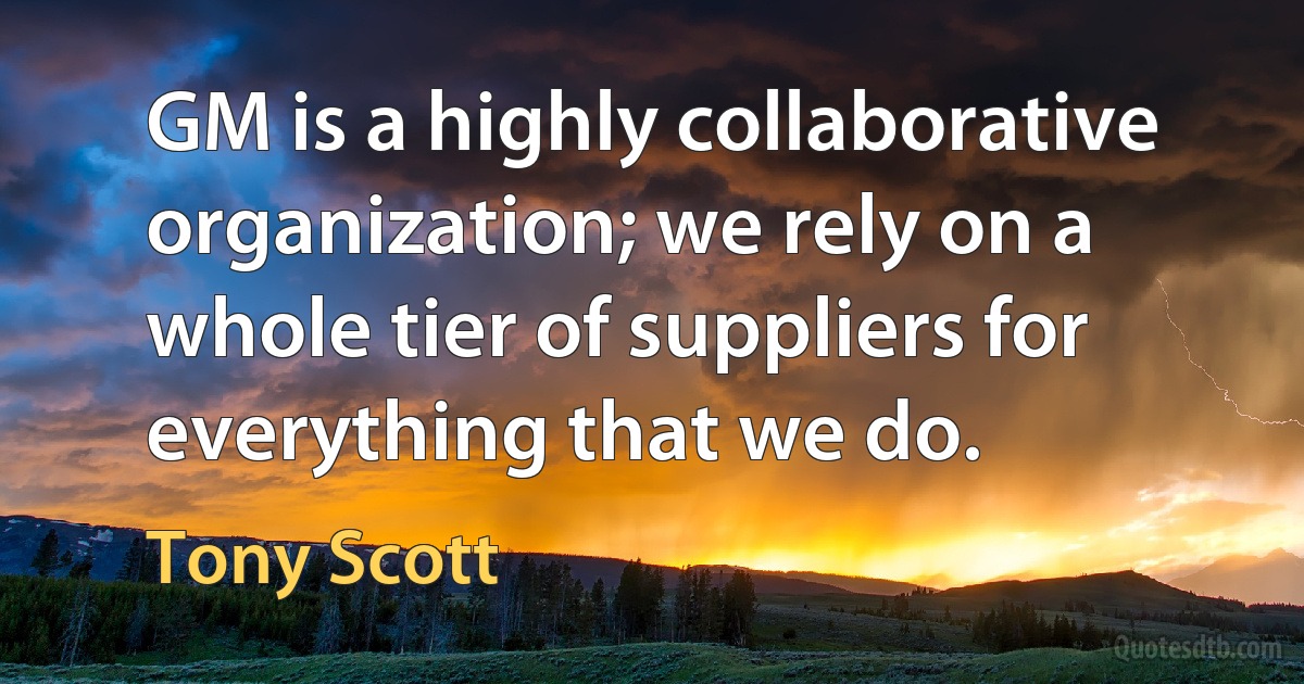 GM is a highly collaborative organization; we rely on a whole tier of suppliers for everything that we do. (Tony Scott)