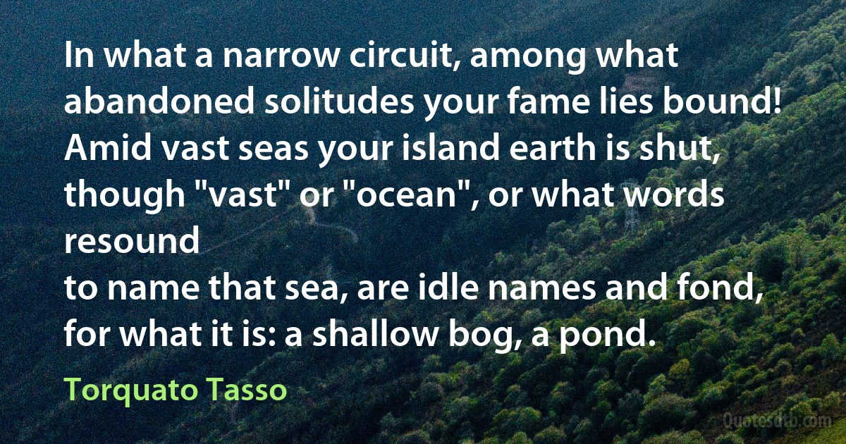 In what a narrow circuit, among what
abandoned solitudes your fame lies bound!
Amid vast seas your island earth is shut,
though "vast" or "ocean", or what words resound
to name that sea, are idle names and fond,
for what it is: a shallow bog, a pond. (Torquato Tasso)