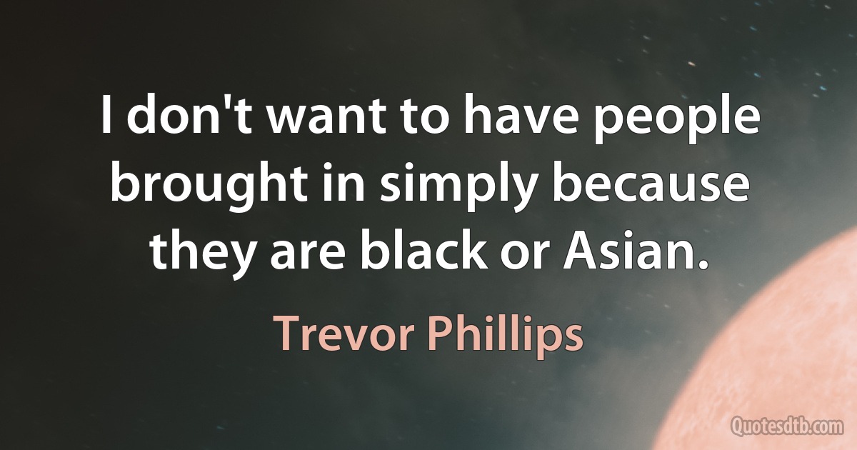 I don't want to have people brought in simply because they are black or Asian. (Trevor Phillips)