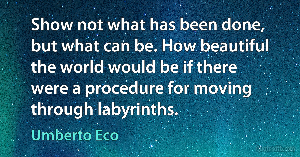 Show not what has been done, but what can be. How beautiful the world would be if there were a procedure for moving through labyrinths. (Umberto Eco)