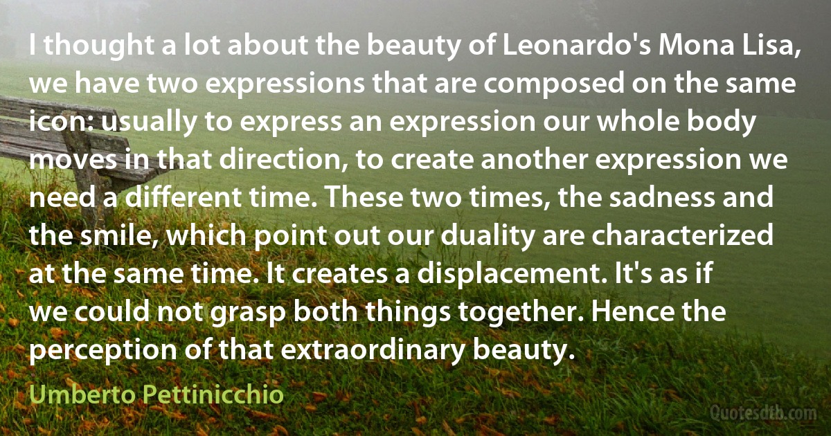 I thought a lot about the beauty of Leonardo's Mona Lisa, we have two expressions that are composed on the same icon: usually to express an expression our whole body moves in that direction, to create another expression we need a different time. These two times, the sadness and the smile, which point out our duality are characterized at the same time. It creates a displacement. It's as if we could not grasp both things together. Hence the perception of that extraordinary beauty. (Umberto Pettinicchio)