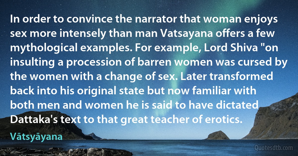 In order to convince the narrator that woman enjoys sex more intensely than man Vatsayana offers a few mythological examples. For example, Lord Shiva "on insulting a procession of barren women was cursed by the women with a change of sex. Later transformed back into his original state but now familiar with both men and women he is said to have dictated Dattaka's text to that great teacher of erotics. (Vātsyāyana)