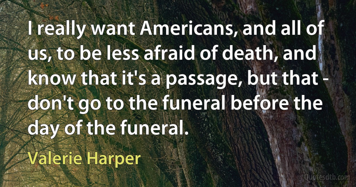 I really want Americans, and all of us, to be less afraid of death, and know that it's a passage, but that - don't go to the funeral before the day of the funeral. (Valerie Harper)