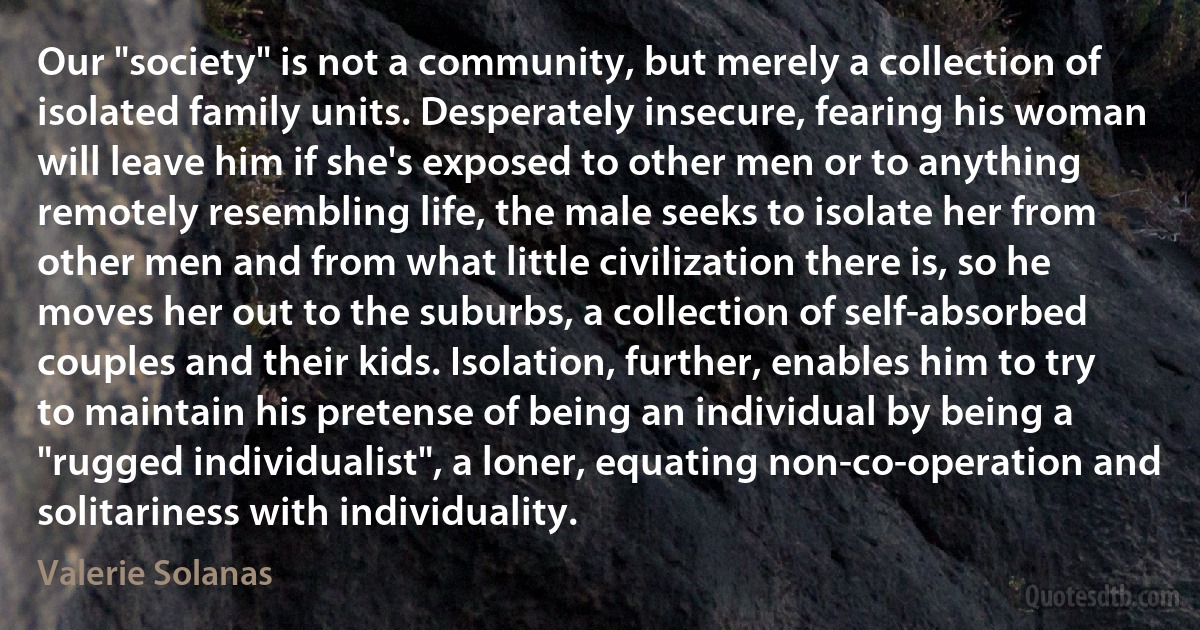 Our "society" is not a community, but merely a collection of isolated family units. Desperately insecure, fearing his woman will leave him if she's exposed to other men or to anything remotely resembling life, the male seeks to isolate her from other men and from what little civilization there is, so he moves her out to the suburbs, a collection of self-absorbed couples and their kids. Isolation, further, enables him to try to maintain his pretense of being an individual by being a "rugged individualist", a loner, equating non-co-operation and solitariness with individuality. (Valerie Solanas)