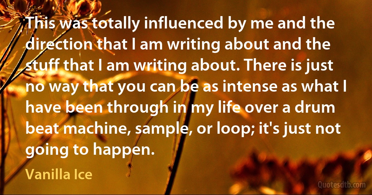 This was totally influenced by me and the direction that I am writing about and the stuff that I am writing about. There is just no way that you can be as intense as what I have been through in my life over a drum beat machine, sample, or loop; it's just not going to happen. (Vanilla Ice)