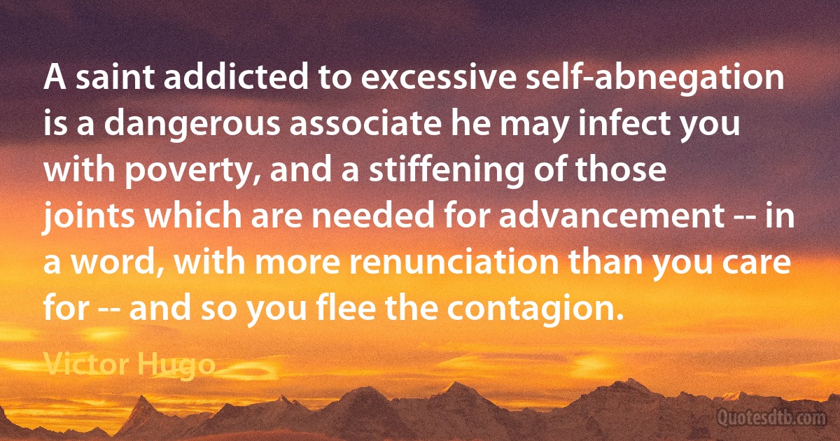 A saint addicted to excessive self-abnegation is a dangerous associate he may infect you with poverty, and a stiffening of those joints which are needed for advancement -- in a word, with more renunciation than you care for -- and so you flee the contagion. (Victor Hugo)