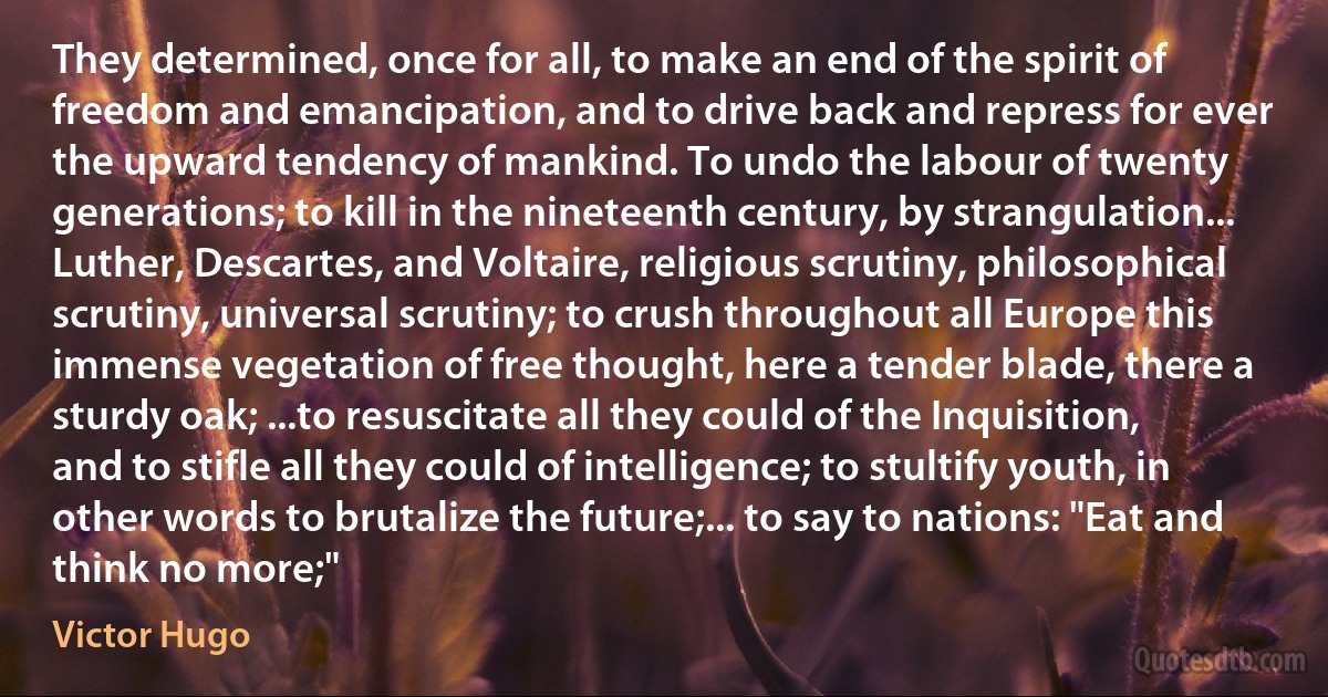 They determined, once for all, to make an end of the spirit of freedom and emancipation, and to drive back and repress for ever the upward tendency of mankind. To undo the labour of twenty generations; to kill in the nineteenth century, by strangulation... Luther, Descartes, and Voltaire, religious scrutiny, philosophical scrutiny, universal scrutiny; to crush throughout all Europe this immense vegetation of free thought, here a tender blade, there a sturdy oak; ...to resuscitate all they could of the Inquisition, and to stifle all they could of intelligence; to stultify youth, in other words to brutalize the future;... to say to nations: "Eat and think no more;" (Victor Hugo)