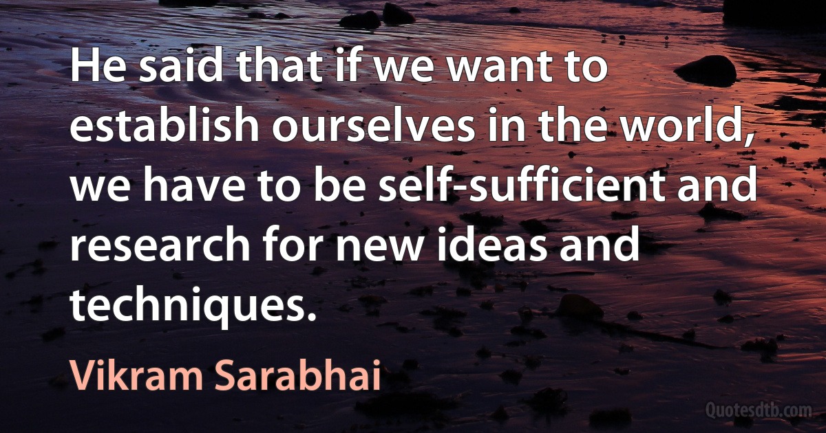 He said that if we want to establish ourselves in the world, we have to be self-sufficient and research for new ideas and techniques. (Vikram Sarabhai)