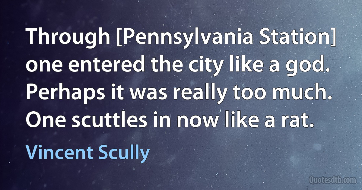 Through [Pennsylvania Station] one entered the city like a god. Perhaps it was really too much. One scuttles in now like a rat. (Vincent Scully)