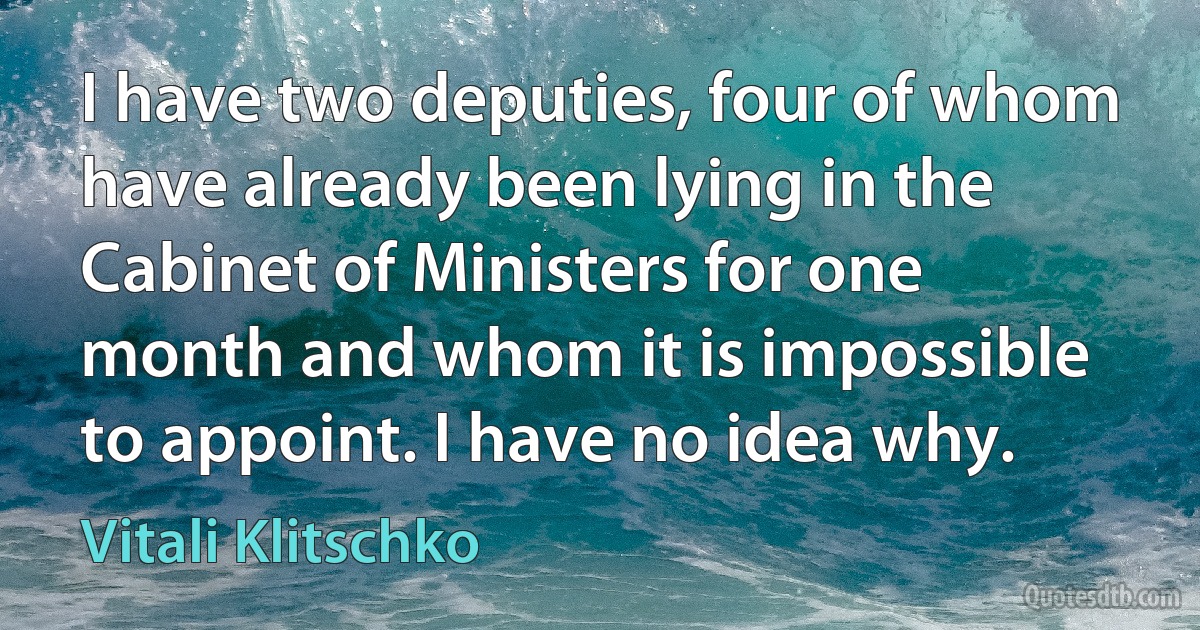 I have two deputies, four of whom have already been lying in the Cabinet of Ministers for one month and whom it is impossible to appoint. I have no idea why. (Vitali Klitschko)