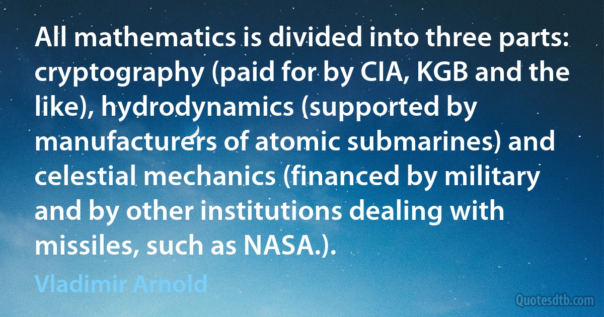 All mathematics is divided into three parts: cryptography (paid for by CIA, KGB and the like), hydrodynamics (supported by manufacturers of atomic submarines) and celestial mechanics (financed by military and by other institutions dealing with missiles, such as NASA.). (Vladimir Arnold)