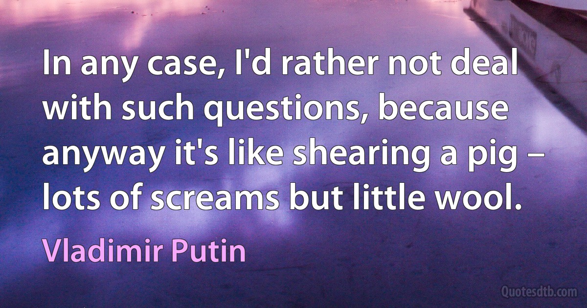 In any case, I'd rather not deal with such questions, because anyway it's like shearing a pig – lots of screams but little wool. (Vladimir Putin)