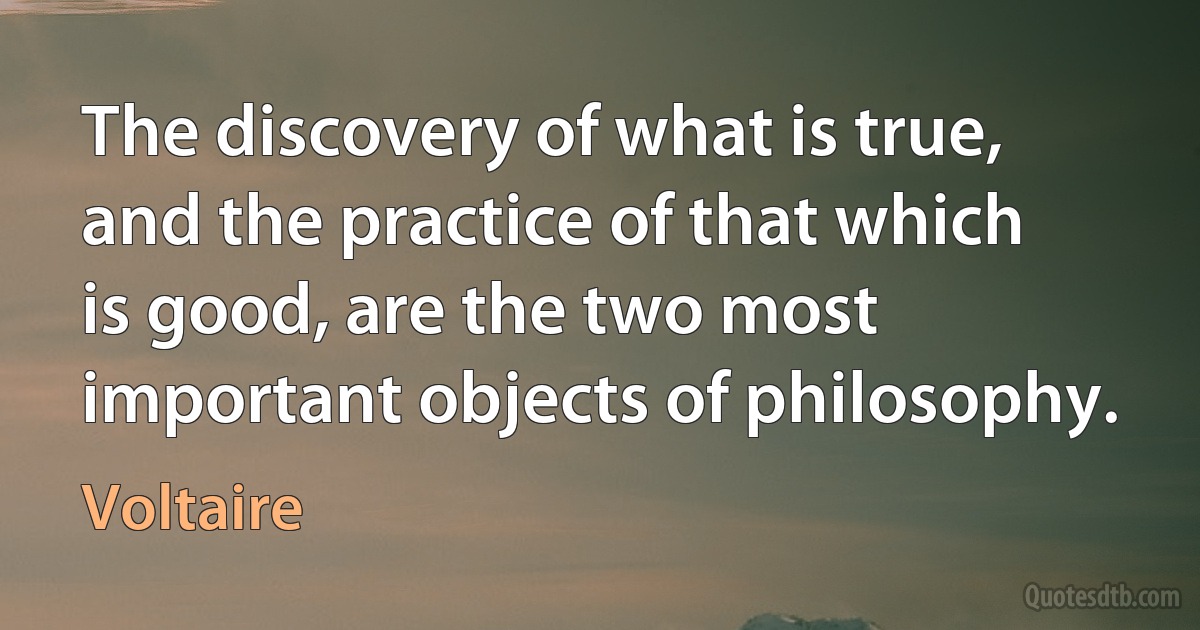 The discovery of what is true, and the practice of that which is good, are the two most important objects of philosophy. (Voltaire)