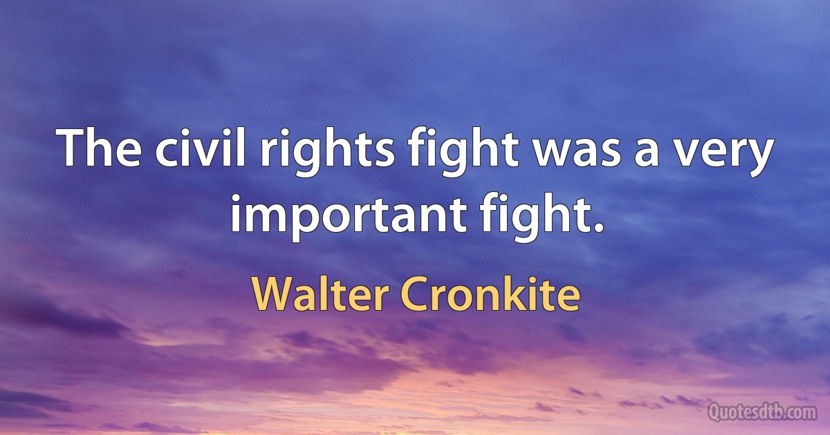 The civil rights fight was a very important fight. (Walter Cronkite)