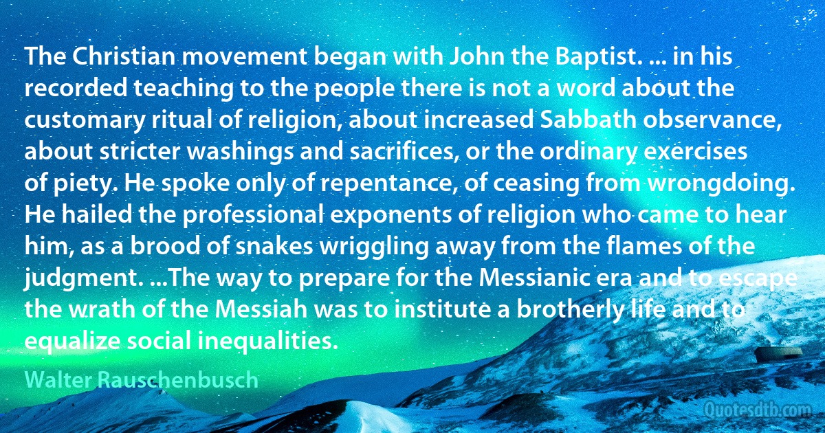 The Christian movement began with John the Baptist. ... in his recorded teaching to the people there is not a word about the customary ritual of religion, about increased Sabbath observance, about stricter washings and sacrifices, or the ordinary exercises of piety. He spoke only of repentance, of ceasing from wrongdoing. He hailed the professional exponents of religion who came to hear him, as a brood of snakes wriggling away from the flames of the judgment. ...The way to prepare for the Messianic era and to escape the wrath of the Messiah was to institute a brotherly life and to equalize social inequalities. (Walter Rauschenbusch)