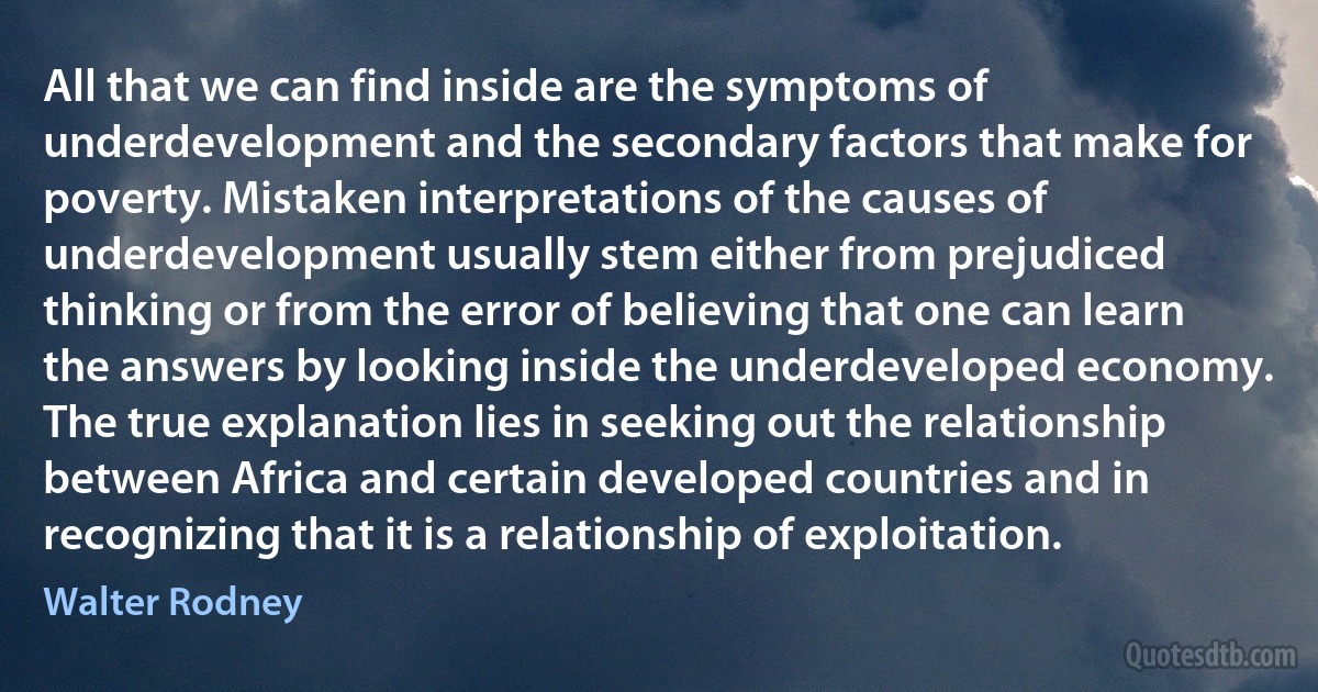 All that we can find inside are the symptoms of underdevelopment and the secondary factors that make for poverty. Mistaken interpretations of the causes of underdevelopment usually stem either from prejudiced thinking or from the error of believing that one can learn the answers by looking inside the underdeveloped economy. The true explanation lies in seeking out the relationship between Africa and certain developed countries and in recognizing that it is a relationship of exploitation. (Walter Rodney)