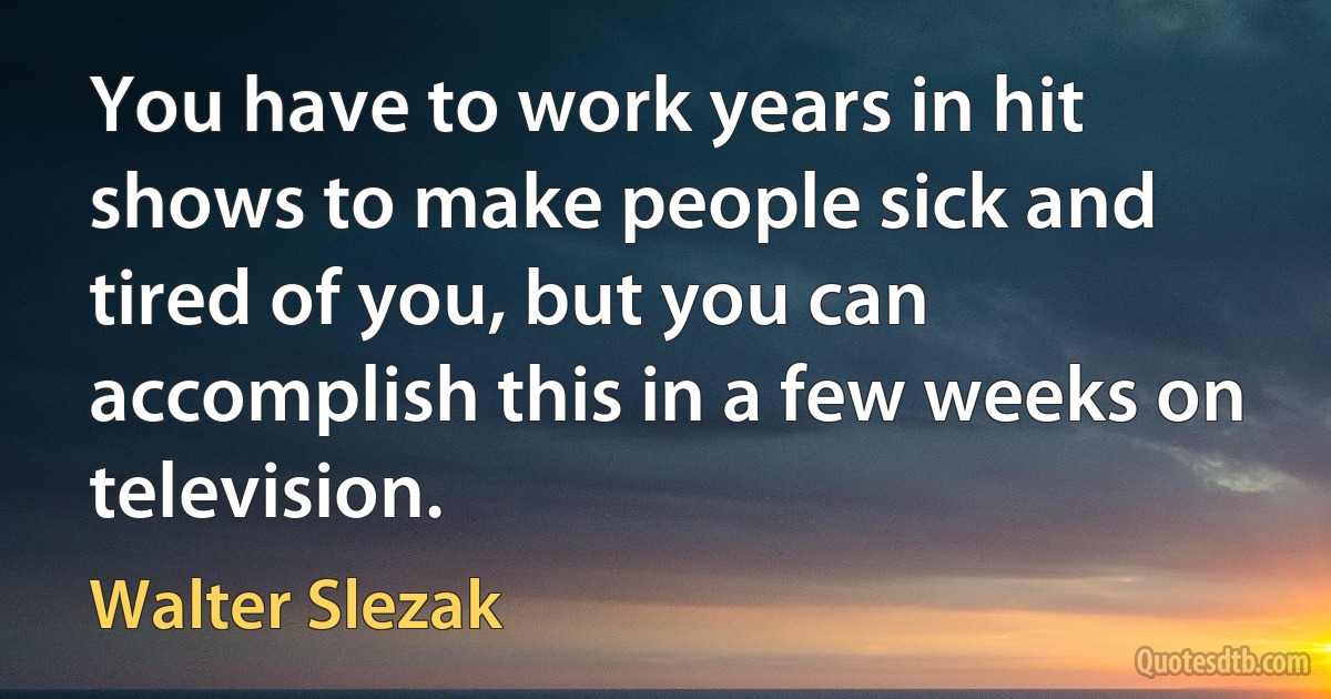 You have to work years in hit shows to make people sick and tired of you, but you can accomplish this in a few weeks on television. (Walter Slezak)