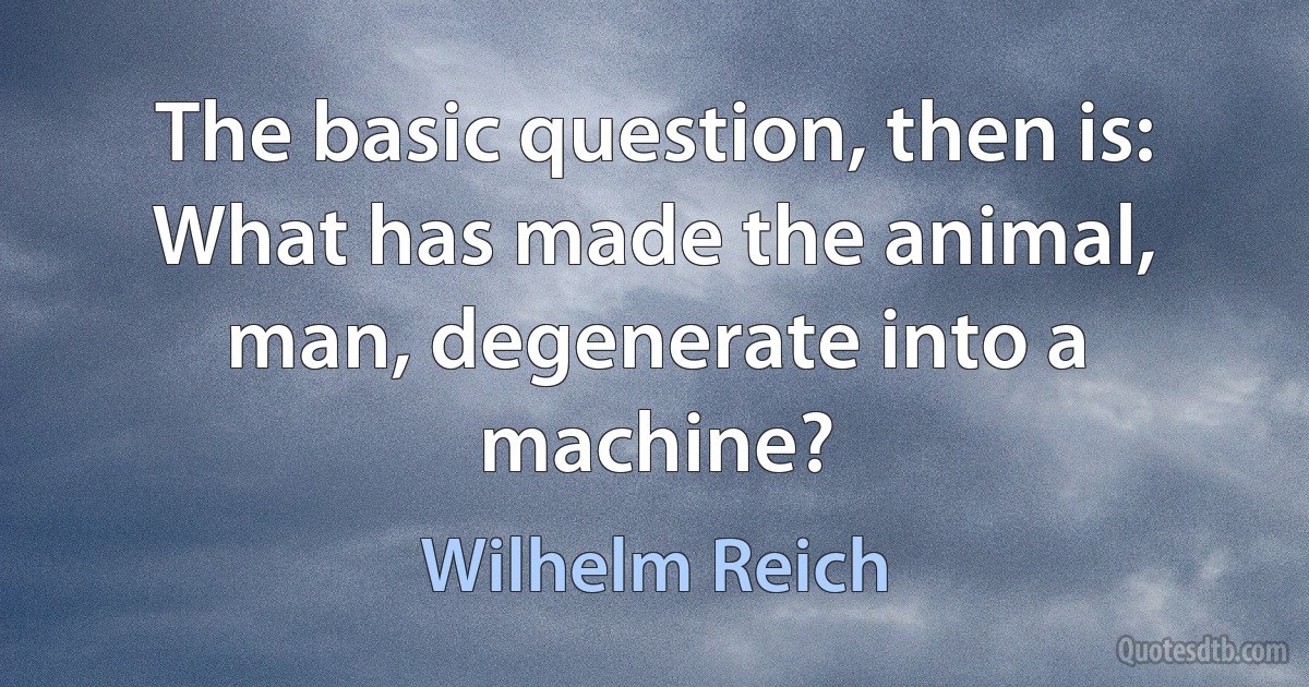 The basic question, then is: What has made the animal, man, degenerate into a machine? (Wilhelm Reich)