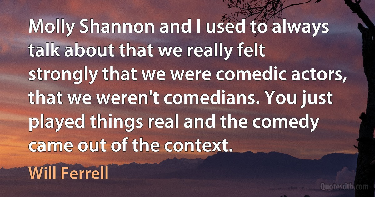 Molly Shannon and I used to always talk about that we really felt strongly that we were comedic actors, that we weren't comedians. You just played things real and the comedy came out of the context. (Will Ferrell)