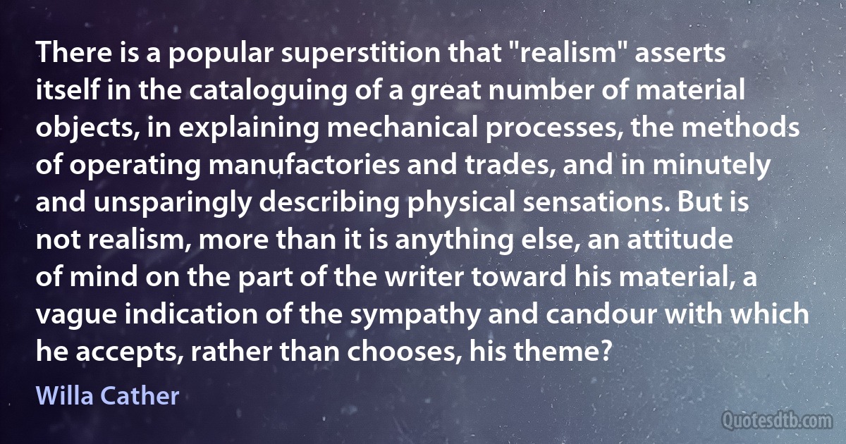 There is a popular superstition that "realism" asserts itself in the cataloguing of a great number of material objects, in explaining mechanical processes, the methods of operating manufactories and trades, and in minutely and unsparingly describing physical sensations. But is not realism, more than it is anything else, an attitude of mind on the part of the writer toward his material, a vague indication of the sympathy and candour with which he accepts, rather than chooses, his theme? (Willa Cather)