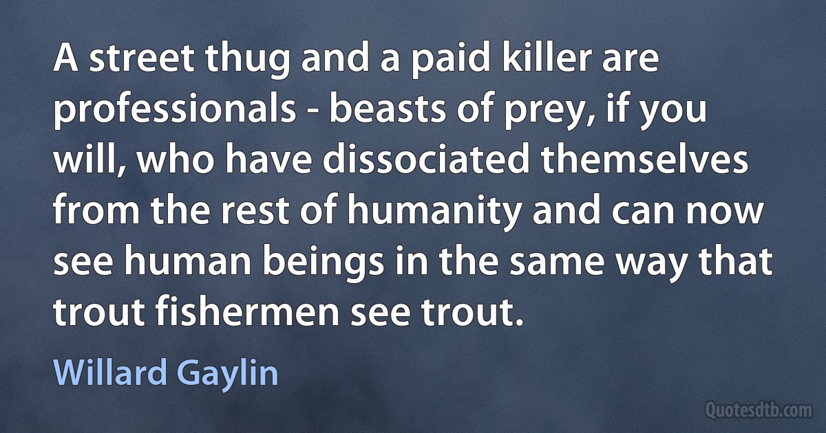 A street thug and a paid killer are professionals - beasts of prey, if you will, who have dissociated themselves from the rest of humanity and can now see human beings in the same way that trout fishermen see trout. (Willard Gaylin)