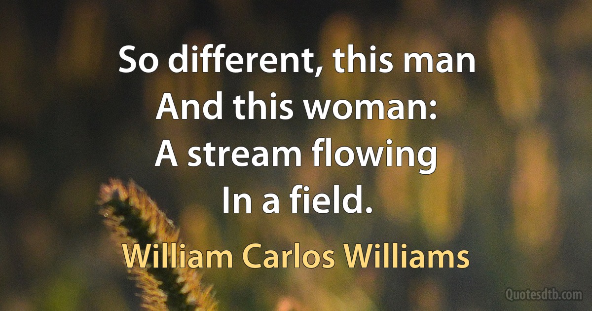 So different, this man
And this woman:
A stream flowing
In a field. (William Carlos Williams)