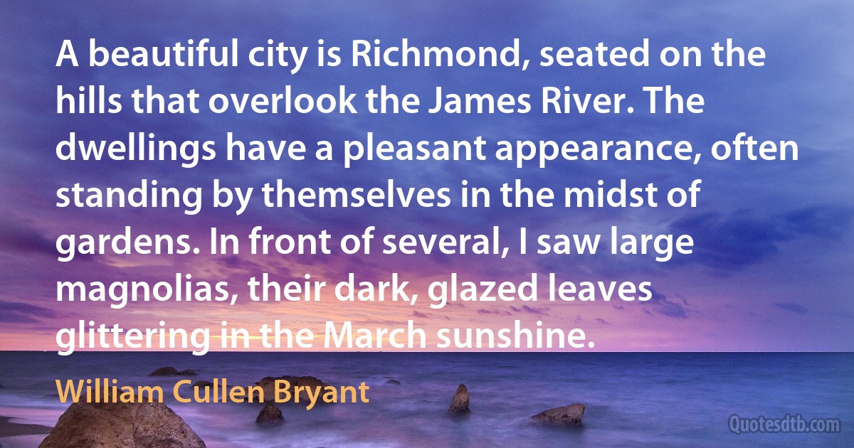 A beautiful city is Richmond, seated on the hills that overlook the James River. The dwellings have a pleasant appearance, often standing by themselves in the midst of gardens. In front of several, I saw large magnolias, their dark, glazed leaves glittering in the March sunshine. (William Cullen Bryant)