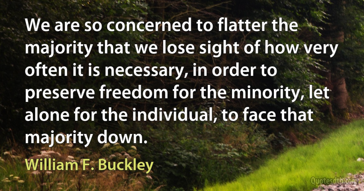 We are so concerned to flatter the majority that we lose sight of how very often it is necessary, in order to preserve freedom for the minority, let alone for the individual, to face that majority down. (William F. Buckley)