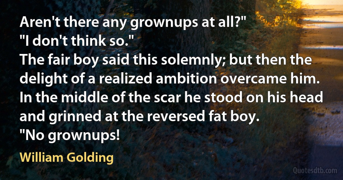 Aren't there any grownups at all?"
"I don't think so."
The fair boy said this solemnly; but then the delight of a realized ambition overcame him. In the middle of the scar he stood on his head and grinned at the reversed fat boy.
"No grownups! (William Golding)