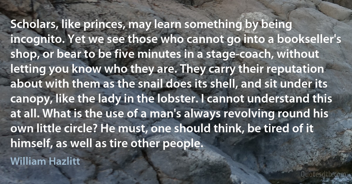 Scholars, like princes, may learn something by being incognito. Yet we see those who cannot go into a bookseller's shop, or bear to be five minutes in a stage-coach, without letting you know who they are. They carry their reputation about with them as the snail does its shell, and sit under its canopy, like the lady in the lobster. I cannot understand this at all. What is the use of a man's always revolving round his own little circle? He must, one should think, be tired of it himself, as well as tire other people. (William Hazlitt)