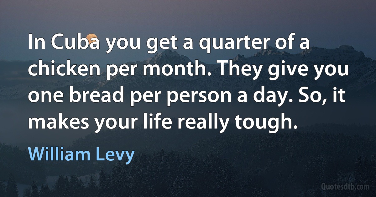 In Cuba you get a quarter of a chicken per month. They give you one bread per person a day. So, it makes your life really tough. (William Levy)