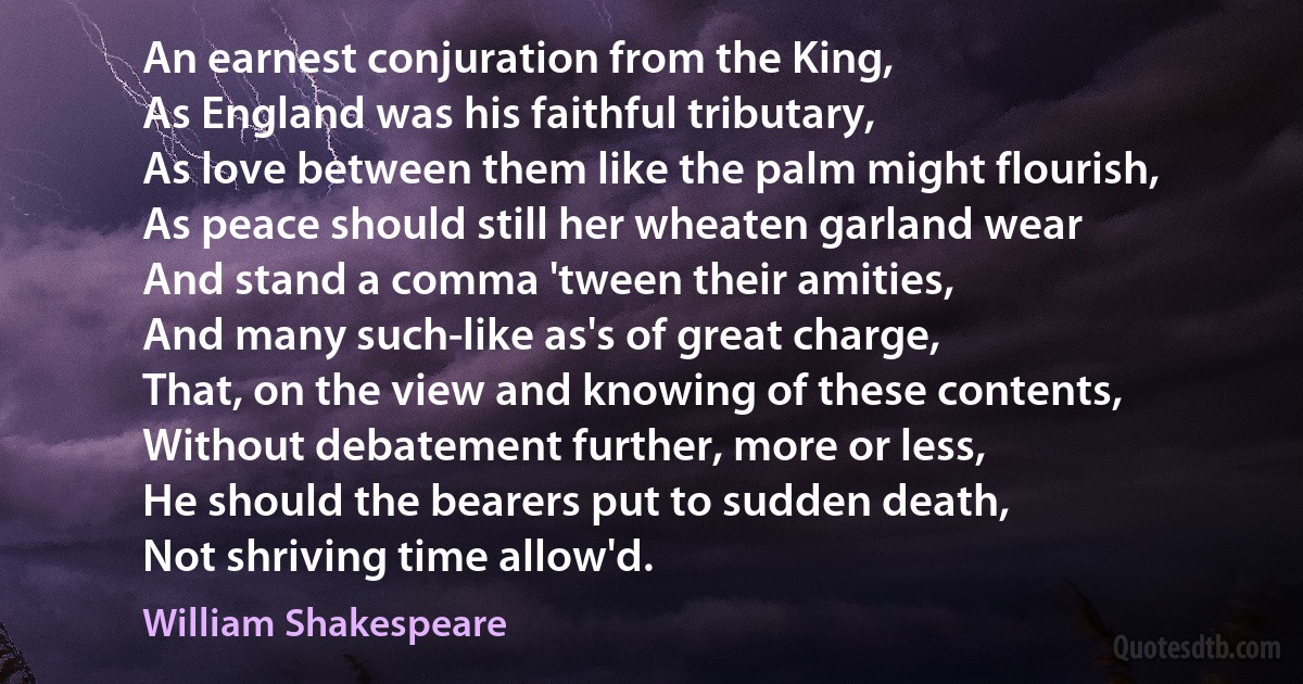 An earnest conjuration from the King,
As England was his faithful tributary,
As love between them like the palm might flourish,
As peace should still her wheaten garland wear
And stand a comma 'tween their amities,
And many such-like as's of great charge,
That, on the view and knowing of these contents,
Without debatement further, more or less,
He should the bearers put to sudden death,
Not shriving time allow'd. (William Shakespeare)