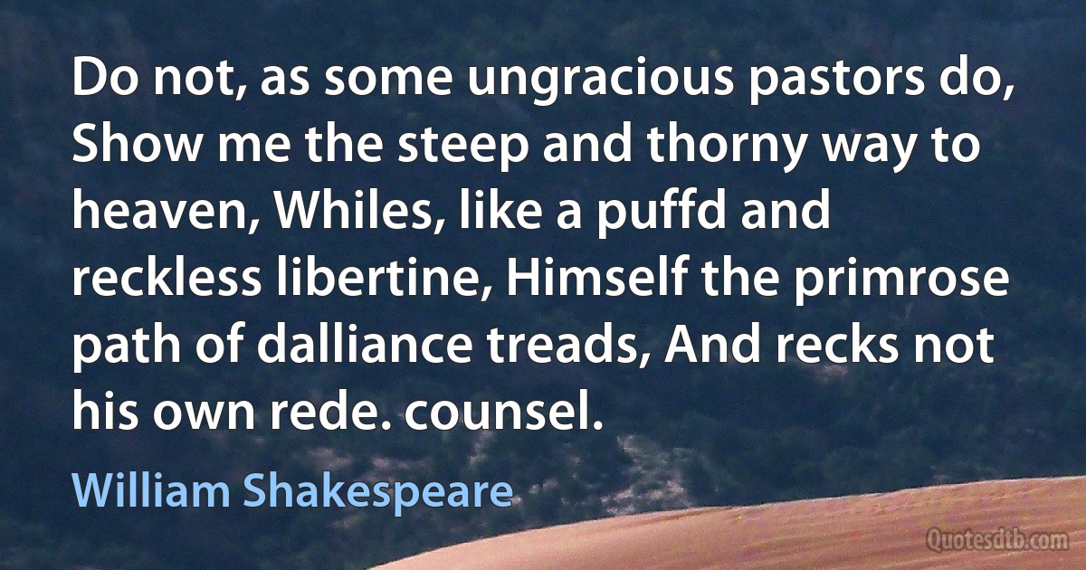 Do not, as some ungracious pastors do, Show me the steep and thorny way to heaven, Whiles, like a puffd and reckless libertine, Himself the primrose path of dalliance treads, And recks not his own rede. counsel. (William Shakespeare)