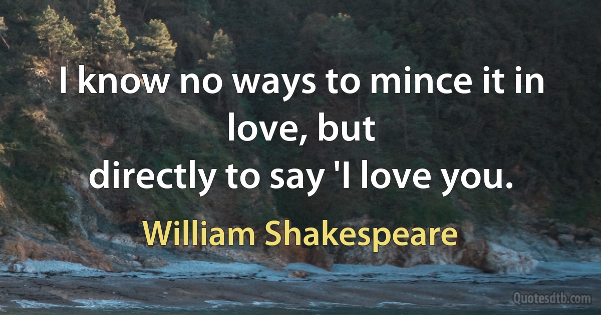 I know no ways to mince it in love, but
directly to say 'I love you. (William Shakespeare)