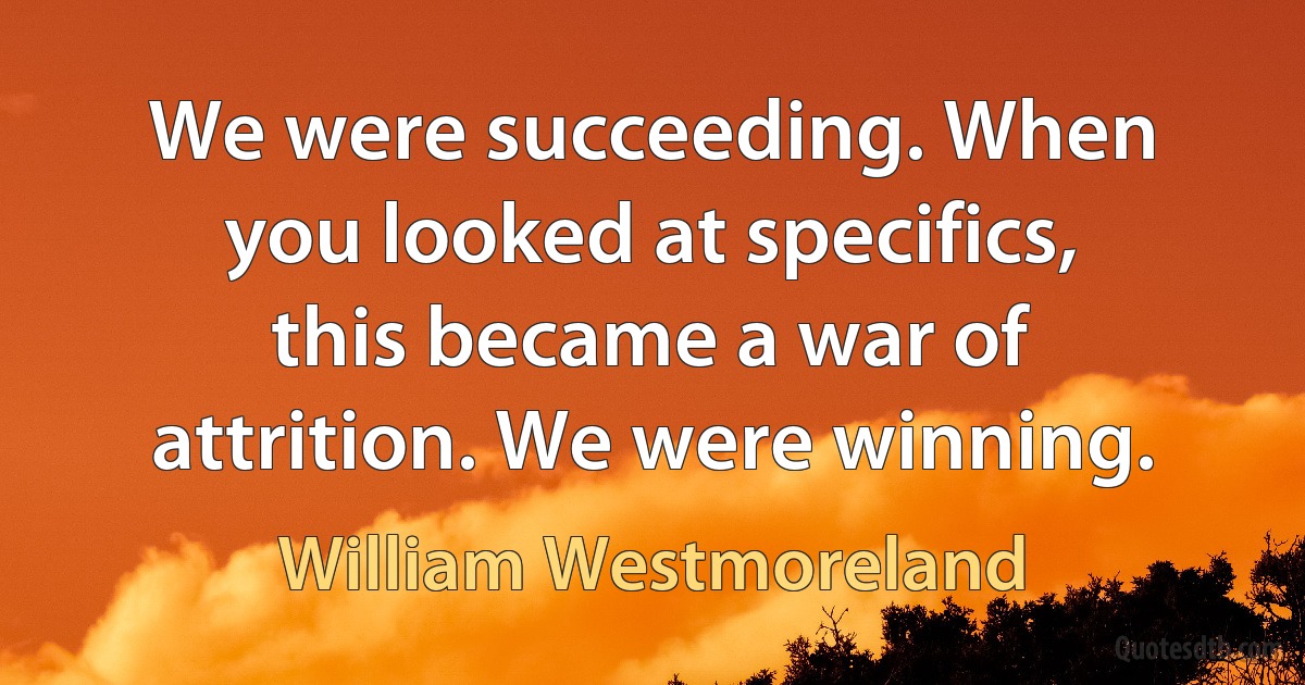 We were succeeding. When you looked at specifics, this became a war of attrition. We were winning. (William Westmoreland)