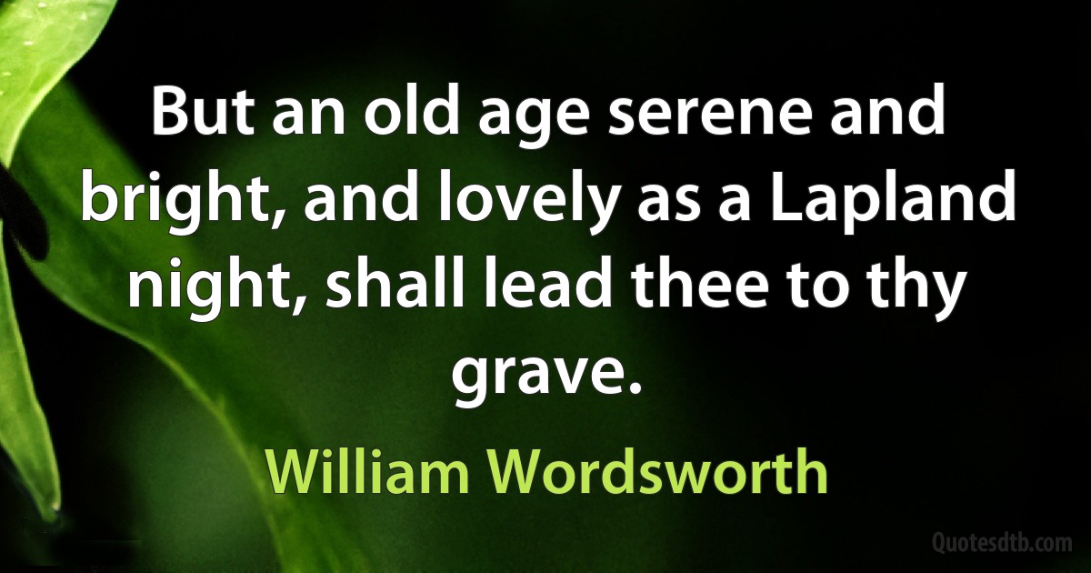 But an old age serene and bright, and lovely as a Lapland night, shall lead thee to thy grave. (William Wordsworth)