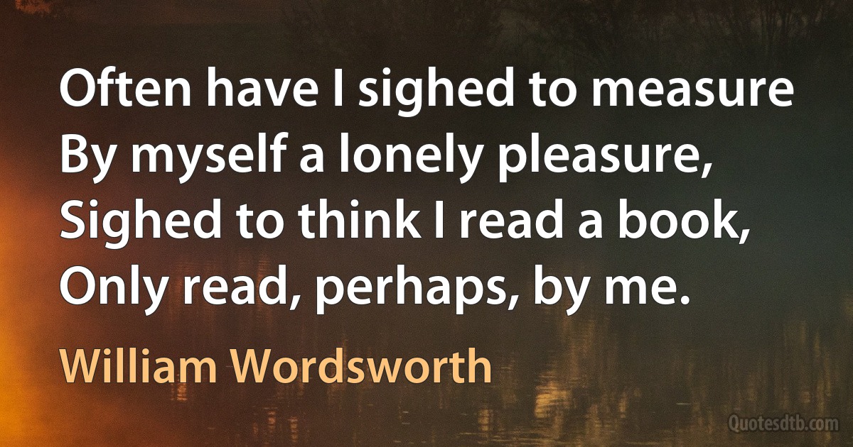 Often have I sighed to measure By myself a lonely pleasure, Sighed to think I read a book, Only read, perhaps, by me. (William Wordsworth)