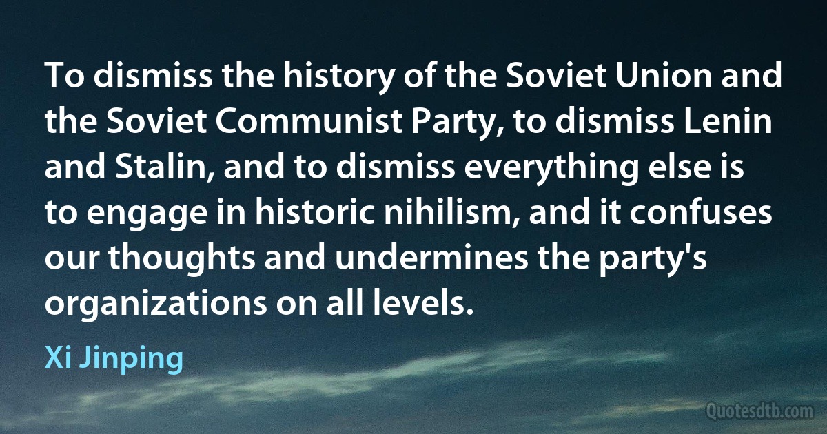 To dismiss the history of the Soviet Union and the Soviet Communist Party, to dismiss Lenin and Stalin, and to dismiss everything else is to engage in historic nihilism, and it confuses our thoughts and undermines the party's organizations on all levels. (Xi Jinping)