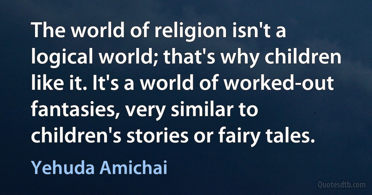 The world of religion isn't a logical world; that's why children like it. It's a world of worked-out fantasies, very similar to children's stories or fairy tales. (Yehuda Amichai)