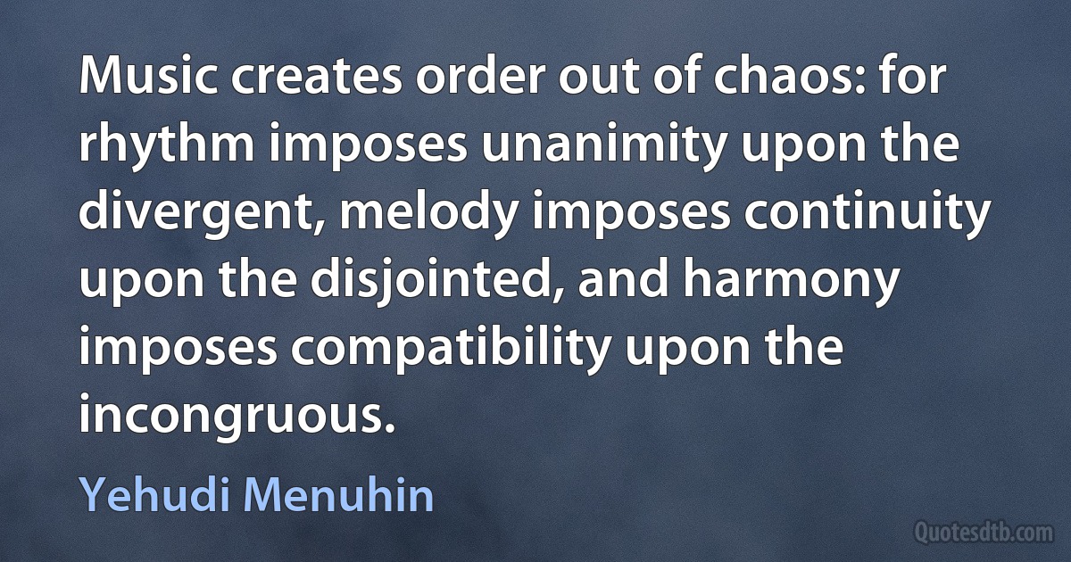 Music creates order out of chaos: for rhythm imposes unanimity upon the divergent, melody imposes continuity upon the disjointed, and harmony imposes compatibility upon the incongruous. (Yehudi Menuhin)