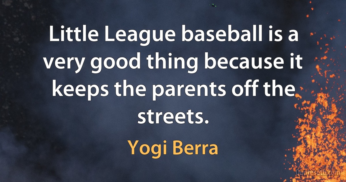 Little League baseball is a very good thing because it keeps the parents off the streets. (Yogi Berra)