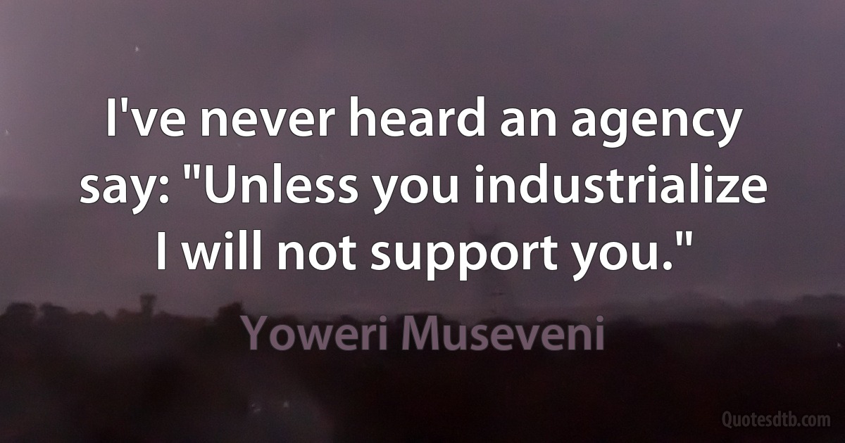 I've never heard an agency say: "Unless you industrialize I will not support you." (Yoweri Museveni)