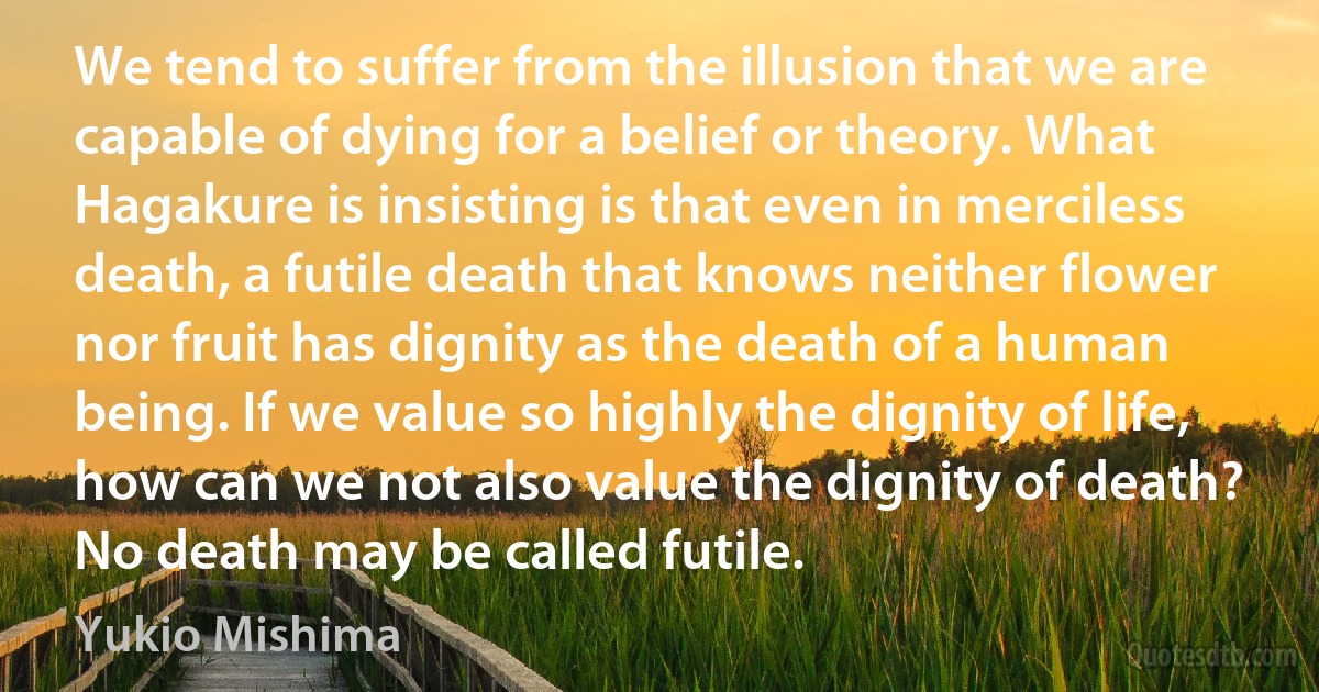 We tend to suffer from the illusion that we are capable of dying for a belief or theory. What Hagakure is insisting is that even in merciless death, a futile death that knows neither flower nor fruit has dignity as the death of a human being. If we value so highly the dignity of life, how can we not also value the dignity of death? No death may be called futile. (Yukio Mishima)