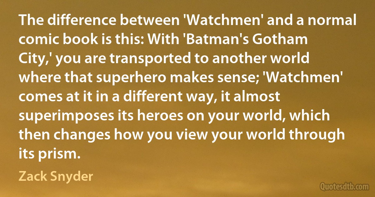 The difference between 'Watchmen' and a normal comic book is this: With 'Batman's Gotham City,' you are transported to another world where that superhero makes sense; 'Watchmen' comes at it in a different way, it almost superimposes its heroes on your world, which then changes how you view your world through its prism. (Zack Snyder)